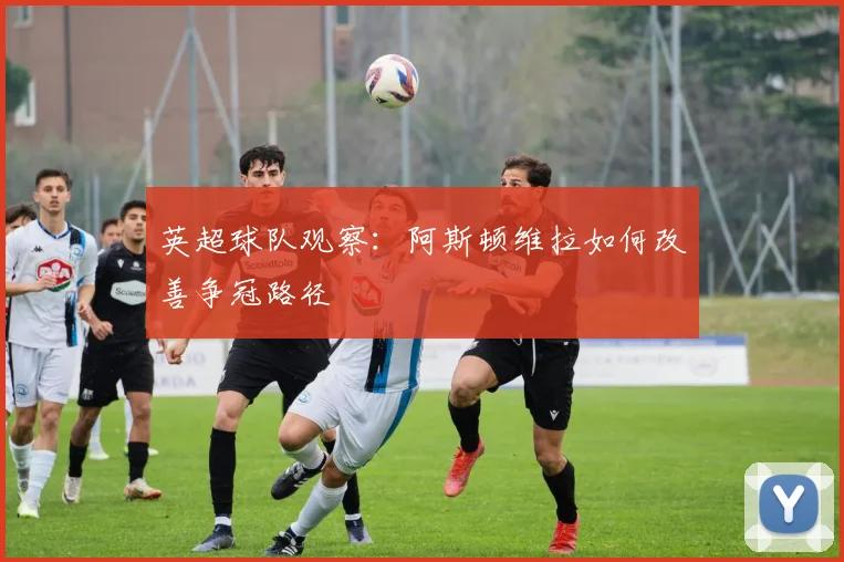 英超球队观察:阿斯顿维拉如何改善争冠路径
