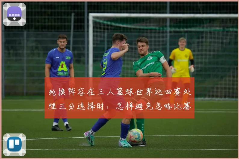 轮换阵容在三人篮球世界巡回赛处理三分选择时,怎样避免忽略比赛节奏