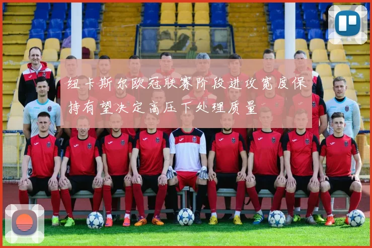 纽卡斯尔欧冠联赛阶段进攻宽度保持有望决定高压下处理质量