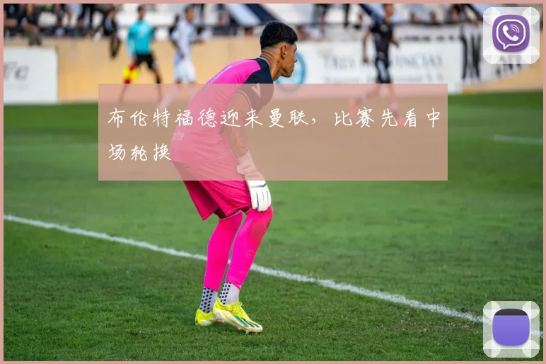 布伦特福德迎来曼联，比赛先看中场轮换