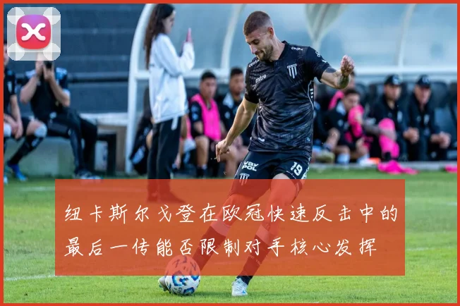 纽卡斯尔戈登在欧冠快速反击中的最后一传能否限制对手核心发挥