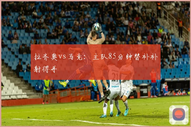 拉齐奥vs马竞：主队85分钟替补补射得手