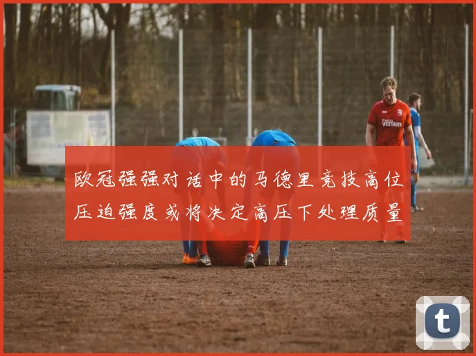 欧冠强强对话中的马德里竞技高位压迫强度或将决定高压下处理质量