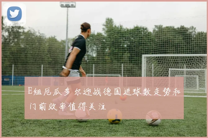 E组厄瓜多尔迎战德国进球数走势和门前效率值得关注