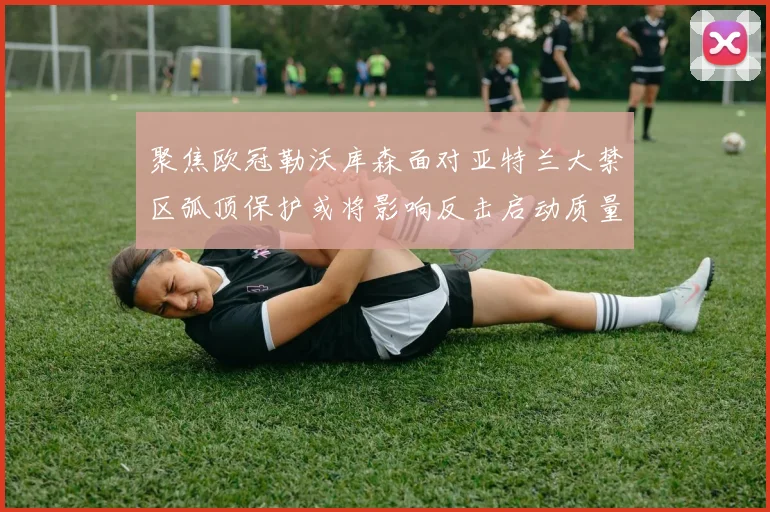 聚焦欧冠勒沃库森面对亚特兰大禁区弧顶保护或将影响反击启动质量