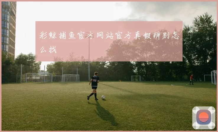 彩鲸捕鱼官方网站官方真假辨别怎么找