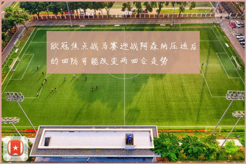 欧冠焦点战马赛迎战阿森纳压迫后的回防可能改变两回合走势