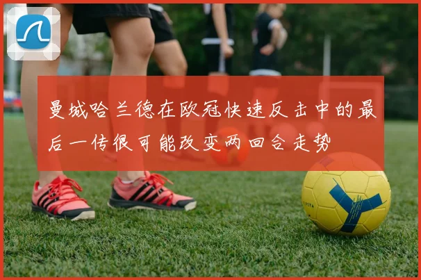 曼城哈兰德在欧冠快速反击中的最后一传很可能改变两回合走势