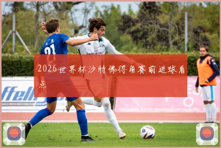 2026世界杯沙特佛得角赛前进球看点